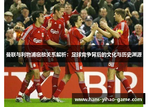 曼联与利物浦宿敌关系解析：足球竞争背后的文化与历史渊源