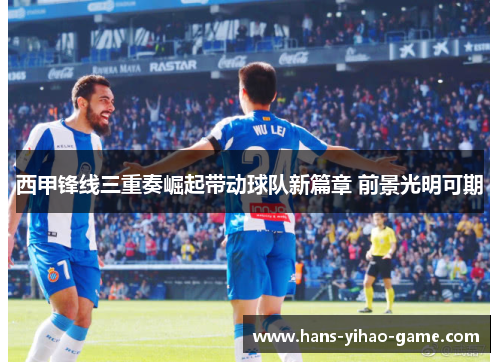 西甲锋线三重奏崛起带动球队新篇章 前景光明可期