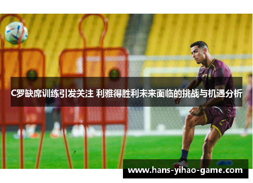 C罗缺席训练引发关注 利雅得胜利未来面临的挑战与机遇分析