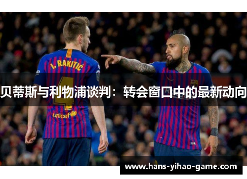 贝蒂斯与利物浦谈判：转会窗口中的最新动向