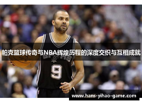 帕克篮球传奇与NBA辉煌历程的深度交织与互相成就 帕克篮球传奇与NBA辉煌历程的深度交织与互相成就