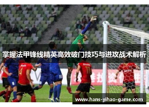 掌握法甲锋线精英高效破门技巧与进攻战术解析 掌握法甲锋线精英高效破门技巧与进攻战术解析