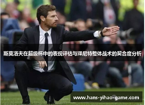 斯莫洛夫在超级杯中的表现评估与泽尼特整体战术的契合度分析 斯莫洛夫在超级杯中的表现评估与泽尼特整体战术的契合度分析