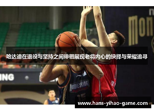 哈达迪在退役与坚持之间徘徊展现老将内心的抉择与荣耀追寻 哈达迪在退役与坚持之间徘徊展现老将内心的抉择与荣耀追寻