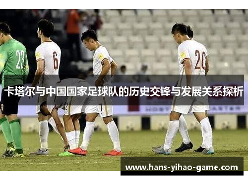 卡塔尔与中国国家足球队的历史交锋与发展关系探析 卡塔尔与中国国家足球队的历史交锋与发展关系探析