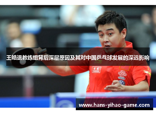 王皓退教练组背后深层原因及其对中国乒乓球发展的深远影响 王皓退教练组背后深层原因及其对中国乒乓球发展的深远影响