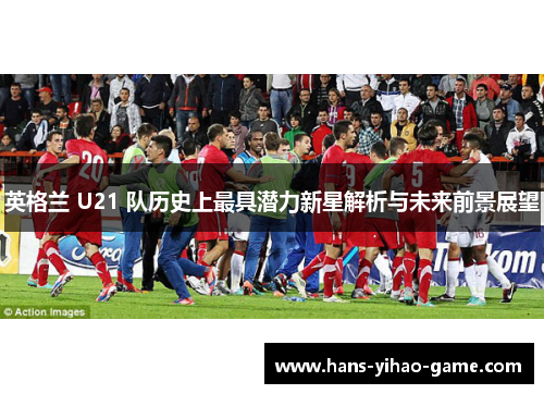 英格兰 U21 队历史上最具潜力新星解析与未来前景展望 英格兰 U21 队历史上最具潜力新星解析与未来前景展望