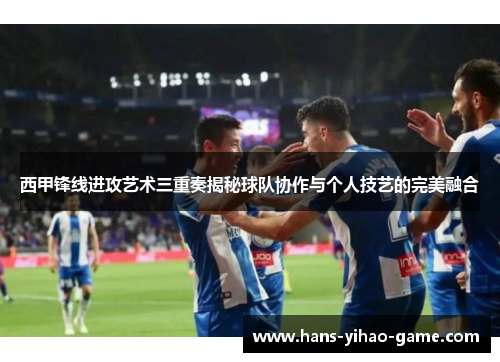 西甲锋线进攻艺术三重奏揭秘球队协作与个人技艺的完美融合