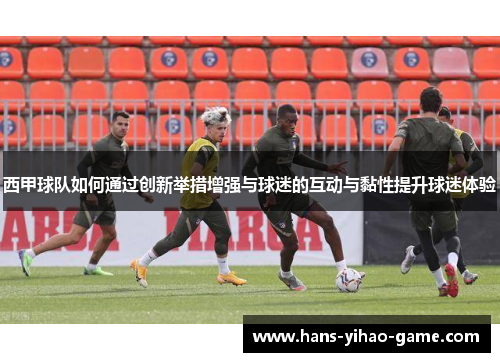 西甲球队如何通过创新举措增强与球迷的互动与黏性提升球迷体验